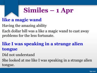 Similes – 1 Apr
like a magic wand
Having the amazing ability
Each dollar bill was a like a magic wand to cast away
problems for the less fortunate.
like I was speaking in a strange alien
tongue
Did not understand
She looked at me like I was speaking in a strange alien
tongue.
 