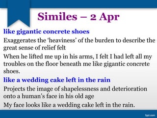 Similes – 2 Apr
like gigantic concrete shoes
Exaggerates the ‘heaviness’ of the burden to describe the
great sense of relief felt
When he lifted me up in his arms, I felt I had left all my
troubles on the floor beneath me like gigantic concrete
shoes.
like a wedding cake left in the rain
Projects the image of shapelessness and deterioration
onto a human’s face in his old age
My face looks like a wedding cake left in the rain.
 