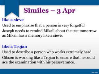 Similes – 3 Apr
like a sieve
Used to emphasise that a person is very forgetful
Joseph needs to remind Mikail about the test tomorrow
as Mikail has a memory like a sieve.
like a Trojan
Used to describe a person who works extremely hard
Gibson is working like a Trojan to ensure that he could
ace the examination with his perseverance.
 