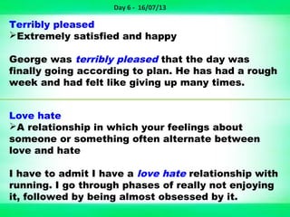 Terribly pleased
Extremely satisfied and happy
George was terribly pleased that the day was
finally going according to plan. He has had a rough
week and had felt like giving up many times.
Love hate
A relationship in which your feelings about
someone or something often alternate between
love and hate
I have to admit I have a love hate relationship with
running. I go through phases of really not enjoying
it, followed by being almost obsessed by it.
Day 6 - 16/07/13
 