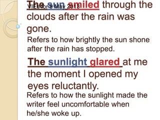 The sun smiled through the
clouds after the rain was
gone.
Refers to how brightly the sun shone
after the rain has stopped.
The sunlight glared at me
the moment I opened my
eyes reluctantly.
Refers to how the sunlight made the
writer feel uncomfortable when
he/she woke up.
VIEs for 9 May 2013
 