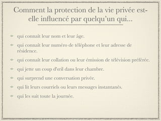 Comment la protection de la vie privée est-
   elle inﬂuencé par quelqu’un qui...

 qui connaît leur nom et leur âge.
 qui connaît leur numéro de téléphone et leur adresse de
 résidence.
 qui connaît leur collation ou leur émission de télévision préférée.
 qui jette un coup d'œil dans leur chambre.
 qui surprend une conversation privée.
 qui lit leurs courriels ou leurs messages instantanés.
 qui les suit toute la journée.
 