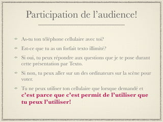 Participation de l’audience!

As-tu ton téléphone cellulaire avec toi?
Est-ce que tu as un forfait texto illimité?
Si oui, tu peux répondre aux questions que je te pose durant
cette présentation par Texto.
Si non, tu peux aller sur un des ordinateurs sur la scène pour
voter.
Tu ne peux utiliser ton cellulaire que lorsque demandé et
c’est parce que c’est permit de l’utiliser que
tu peux l’utiliser!
 