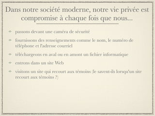 Dans notre société moderne, notre vie privée est
    compromise à chaque fois que nous...
   passons devant une caméra de sécurité
   fournissons des renseignements comme le nom, le numéro de
   téléphone et l'adresse courriel
   téléchargeons en aval ou en amont un ﬁchier informatique
   entrons dans un site Web
   visitons un site qui recourt aux témoins (le savent-ils lorsqu'un site
   recourt aux témoins ?)
 