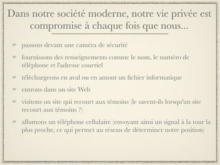 Dans notre société moderne, notre vie privée est
    compromise à chaque fois que nous...
   passons devant une caméra de sécurité
   fournissons des renseignements comme le nom, le numéro de
   téléphone et l'adresse courriel
   téléchargeons en aval ou en amont un ﬁchier informatique
   entrons dans un site Web
   visitons un site qui recourt aux témoins (le savent-ils lorsqu'un site
   recourt aux témoins ?)
   allumons un téléphone cellulaire (envoyant ainsi un signal à la tour la
   plus proche, ce qui permet au réseau de déterminer notre position)
 