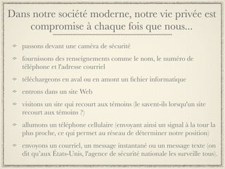 Dans notre société moderne, notre vie privée est
    compromise à chaque fois que nous...
   passons devant une caméra de sécurité
   fournissons des renseignements comme le nom, le numéro de
   téléphone et l'adresse courriel
   téléchargeons en aval ou en amont un ﬁchier informatique
   entrons dans un site Web
   visitons un site qui recourt aux témoins (le savent-ils lorsqu'un site
   recourt aux témoins ?)
   allumons un téléphone cellulaire (envoyant ainsi un signal à la tour la
   plus proche, ce qui permet au réseau de déterminer notre position)
   envoyons un courriel, un message instantané ou un message texte (on
   dit qu’aux États-Unis, l'agence de sécurité nationale les surveille tous).
 