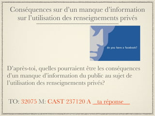 Conséquences sur d’un manque d’information
   sur l’utilisation des renseignements privés




D’après-toi, quelles pourraient être les conséquences
d’un manque d’information du public au sujet de
l’utilisation des renseignements privés?

TO: 32075 M: CAST 237120 A _ta réponse__
 