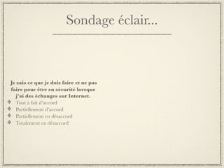 Sondage éclair...



Je sais ce que je dois faire et ne pas
faire pour être en sécurité lorsque
  j’ai des échanges sur Internet.
  Tout à fait d’accord
  Partiellement d’accord
  Partiellement en désaccord
  Totalement en désaccord
 