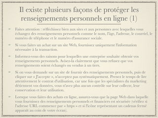Il existe plusieurs façons de protéger les
   renseignements personnels en ligne (1)
Faites attention : réﬂéchissez bien aux sites et aux personnes avec lesquelles vous
échangez des renseignements personnels comme le nom, l'âge, l'adresse, le courriel, le
numéro de téléphone et le numéro d'assurance sociale.
Si vous faites un achat sur un site Web, fournissez uniquement l'information
nécessaire à la transaction.
Informez-vous des raisons pour lesquelles une entreprise souhaite obtenir vos
renseignements personnels. Avisez-la clairement que vous refusez que vos
renseignements soient échangés ou vendus à un tiers.
Si on vous demande sur un site de fournir des renseignements personnels, puis de
cliquer sur « J'accepte », n'acceptez pas systématiquement. Prenez le temps de lire
attentivement le contrat d'utilisation, car une fois que les spécialistes du marketing
détiennent vos données, vous n'avez plus aucun contrôle sur leur collecte, leur
conservation et leur utilisation.
Lorsque vous faites des achats en ligne, assurez-vous que la page Web dans laquelle
vous fournissez des renseignements personnels et ﬁnanciers est sécurisée (vériﬁez si
l'adresse URL commence par « https » et si l'icône représentant un cadenas fermé
apparaît au coin de votre écran).
 
