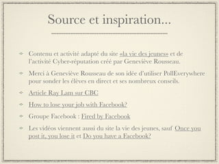 Source et inspiration...

Contenu et activité adapté du site «la vie des jeunes» et de
l’activité Cyber-réputation créé par Geneviève Rousseau.
Merci à Geneviève Rousseau de son idée d’utiliser PollEverywhere
pour sonder les élèves en direct et ses nombreux conseils.
Article Ray Lam sur CBC
How to lose your job with Facebook?
Groupe Facebook : Fired by Facebook
Les vidéos viennent aussi du site la vie des jeunes, sauf Once you
post it, you lose it et Do you have a Facebook?
 