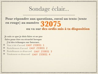 Sondage éclair...
Pour répondre aux questions, envoi un texto (texte
en rouge) au numéro
                            32075 à ta disposition
                   ou va sur des ordis mis

Je sais ce que je dois faire et ne pas
faire pour être en sécurité lorsque
  j’ai des échanges sur Internet.
  Tout à fait d’accord CAST 233031 1
  Partiellement d’accord CAST 233031 2
  Partiellement en désaccord CAST 233031 3
  Totalement en désaccord CAST 233031 4
 
