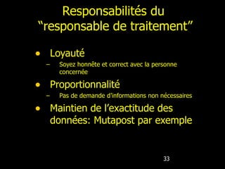 Responsabilités du  “responsable de traitement” Loyauté Soyez honnête et correct avec la personne concernée Proportionnalité Pas de demande d’informations non nécessaires Maintien de l’exactitude des données: Mutapost par exemple 