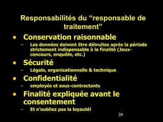 Conservation raisonnable Les données doivent être détruites après la période strictement indispensable à la finalité (Jeux-concours, enquête, etc.) Sécurité Légale, organisationnelle & technique Confidentialité employés et sous-contractants Finalité expliquée avant le consentement Et n’oubliez pas la loyauté ! Responsabilités du “responsable de traitement” 