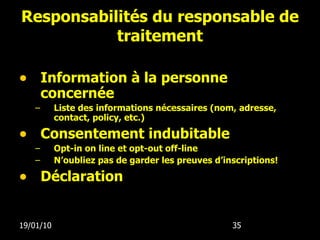 Responsabilités du responsable de traitement Information à la personne concernée Liste des informations nécessaires (nom, adresse, contact, policy, etc.) Consentement indubitable Opt-in on line et opt-out off-line N’oubliez pas de garder les preuves d’inscriptions! D é claration 19/01/10 