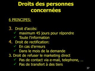 Droits des personnes concernées 6 PRINCIPES: Droit d’accès: maximum 45 jours pour répondre Toute l’information Droit de rectification: En cas d’erreurs Dans le mois de la demande 3. Droit de refuser le marketing direct Pas de contact via e-mail, telephone, … Pas de transfert à des tiers 