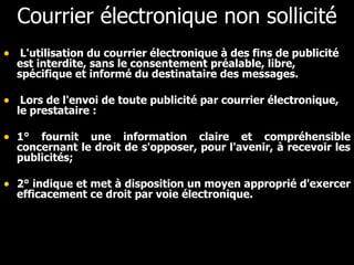 Courrier électronique non sollicité L'utilisation du courrier électronique à des fins de publicité est interdite, sans le consentement préalable, libre, spécifique et informé du destinataire des messages.      Lors de l'envoi de toute publicité par courrier électronique, le prestataire :  1° fournit une information claire et compréhensible concernant le droit de s'opposer, pour l'avenir, à recevoir les publicités;   2° indique et met à disposition un moyen approprié d'exercer efficacement ce droit par voie électronique.      