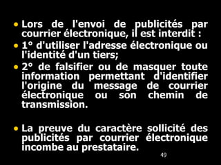 Lors de l'envoi de publicités par courrier électronique, il est interdit :   1° d'utiliser l'adresse électronique ou l'identité d'un tiers;  2° de falsifier ou de masquer toute information permettant d'identifier l'origine du message de courrier électronique ou son chemin de transmission.   La preuve du caractère sollicité des publicités par courrier électronique incombe au prestataire. 