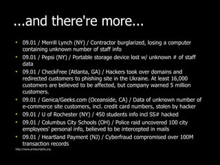 ...and there're more... 09.01 / Merrill Lynch (NY) / Contractor burglarized, losing a computer containing unknown number of staff info 09.01 / Pepsi (NY) / Portable storage device lost w/ unknown # of staff data 09.01 / CheckFree (Atlanta, GA) / Hackers took over domains and redirected customers to phishing site in the Ukraine. At least 16,000 customers are believed to be affected, but company warned 5 million customers. 09.01 / Genica/Geeks.com (Oceanside, CA) / Data of unknown number of e-commerce site customers, incl. credit card numbers, stolen by hacker 09.01 / U of Rochester (NY) / 450 students info incl SS# hacked  09.01 / Columbus City Schools (OH) / Police raid uncovered 100 city employees' personal info, believed to be intercepted in mails 09.01 / Heartland Payment (NJ) / Cyberfraud compromised over 100M transaction records http://www.privacyrights.org 