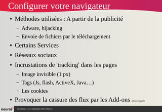 nAcademy Le 23 septembre 2015 Neuros -
Configurer votre navigateur
● Méthodes utilisées : A partir de la publicité
– Adware, hijacking
– Envoie de fichiers par le téléchargement
● Certains Services
● Réseaux sociaux
● Incrustations de 'tracking' dans les pages
– Image invisible (1 px)
– Tags (Js, flash, ActiveX, Java…)
– Les cookies
● Provoquer la cassure des flux par les Add-ons On en reparle
 