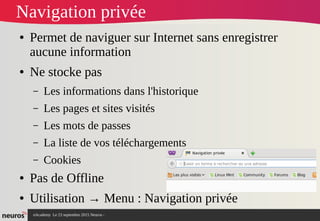 nAcademy Le 23 septembre 2015 Neuros -
Navigation privée
● Permet de naviguer sur Internet sans enregistrer
aucune information
● Ne stocke pas
– Les informations dans l'historique
– Les pages et sites visités
– Les mots de passes
– La liste de vos téléchargements
– Cookies
● Pas de Offline
● Utilisation → Menu : Navigation privée
 