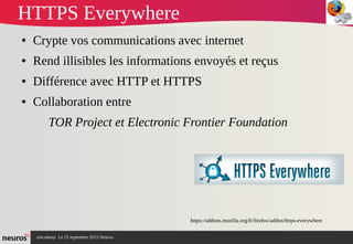 nAcademy Le 23 septembre 2015 Neuros -
HTTPS Everywhere
● Crypte vos communications avec internet
● Rend illisibles les informations envoyés et reçus
● Différence avec HTTP et HTTPS
● Collaboration entre
TOR Project et Electronic Frontier Foundation
https://addons.mozilla.org/fr/firefox/addon/https-everywhere
 