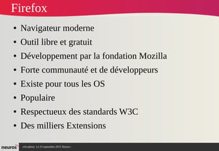 nAcademy Le 23 septembre 2015 Neuros -
Firefox
● Navigateur moderne
● Outil libre et gratuit
● Développement par la fondation Mozilla
● Forte communauté et de développeurs
● Existe pour tous les OS
● Populaire
● Respectueux des standards W3C
● Des milliers Extensions
 