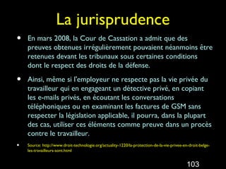 La jurisprudence
•   En mars 2008, la Cour de Cassation a admit que des
    preuves obtenues irrégulièrement pouvaient néanmoins être
    retenues devant les tribunaux sous certaines conditions
    dont le respect des droits de la défense.

•   Ainsi, même si l'employeur ne respecte pas la vie privée du
    travailleur qui en engageant un détective privé, en copiant
    les e-mails privés, en écoutant les conversations
    téléphoniques ou en examinant les factures de GSM sans
    respecter la législation applicable, il pourra, dans la plupart
    des cas, utiliser ces éléments comme preuve dans un procès
    contre le travailleur.
•   Source: http://www.droit-technologie.org/actuality-1220/la-protection-de-la-vie-privee-en-droit-belge-
    les-travailleurs-sont.html


                                                                                             103
 