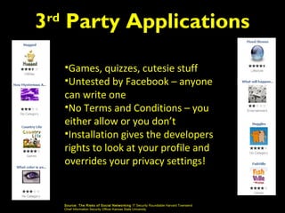 3 Party Applications
 rd



      •Games, quizzes, cutesie stuff
      •Untested by Facebook – anyone
      can write one
      •No Terms and Conditions – you
      either allow or you don’t
      •Installation gives the developers
      rights to look at your profile and
      overrides your privacy settings!


      Source: The Risks of S oci al Networking IT Security Roundtable Harvard Townsend
      Chief Information Security Officer Kansas State University
 