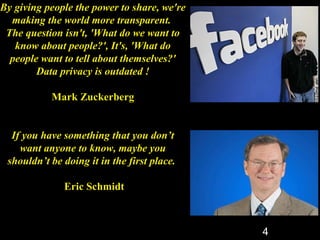 By giving people the power to share, we're
  making the world more transparent.
 The question isn't, 'What do we want to
   know about people?', It's, 'What do
  people want to tell about themselves?'
        Data privacy is outdated !

           Mark Zuckerberg


  If you have something that you don’t
    want anyone to know, maybe you
 shouldn’t be doing it in the first place.

              Eric Schmidt



                                             4
 