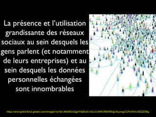 La présence et l’utilisation
  grandissante des réseaux
sociaux au sein desquels les
gens parlent (et notamment
 de leurs entreprises) et au
 sein desquels les données
   personnelles échangées
     sont innombrables

 https://encrypted-tbn2.gstatic.com/images?q=tbn:ANd9GcQgeY4ij8U4o1eCuVJ8Hh3NlI3RAgL9LjongyCJFshI5nLRZQZ5Bg
 