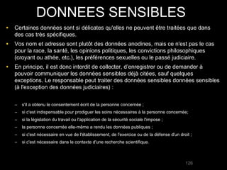 DONNEES SENSIBLES
• Certaines données sont si délicates qu'elles ne peuvent être traitées que dans
   des cas très spécifiques.
• Vos nom et adresse sont plutôt des données anodines, mais ce n'est pas le cas
   pour la race, la santé, les opinions politiques, les convictions philosophiques
   (croyant ou athée, etc.), les préférences sexuelles ou le passé judiciaire.
• En principe, il est donc interdit de collecter, d’enregistrer ou de demander à
   pouvoir communiquer les données sensibles déjà citées, sauf quelques
   exceptions. Le responsable peut traiter des données sensibles données sensibles
   (à l'exception des données judiciaires) :


   –   s'il a obtenu le consentement écrit de la personne concernée ;
   –   si c'est indispensable pour prodiguer les soins nécessaires à la personne concernée;
   –   si la législation du travail ou l'application de la sécurité sociale l'impose ;
   –   la personne concernée elle-même a rendu les données publiques ;
   –   si c'est nécessaire en vue de l'établissement, de l'exercice ou de la défense d'un droit ;
   –   si c'est nécessaire dans le contexte d'une recherche scientifique.



                                                                                             126
 