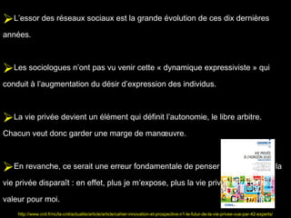 L’essor des réseaux sociaux est la grande évolution de ces dix dernières
années.



Les sociologues n’ont pas vu venir cette « dynamique expressiviste » qui
conduit à l’augmentation du désir d’expression des individus.



La vie privée devient un élément qui définit l’autonomie, le libre arbitre.
Chacun veut donc garder une marge de manœuvre.



En revanche, ce serait une erreur fondamentale de penser que le sens de la
vie privée disparaît : en effet, plus je m’expose, plus la vie privée aura de la

valeur pour moi.
    http://www.cnil.fr/nc/la-cnil/actualite/article/article/cahier-innovation-et-prospective-n1-le-futur-de-la-vie-privee-vue-par-42-experts/
 