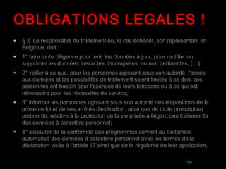 OBLIGATIONS LEGALES !
• § 2. Le responsable du traitement ou, le cas échéant, son représentant en
   Belgique, doit :
• 1° faire toute diligence pour tenir les données à jour, pour rectifier ou
   supprimer les données inexactes, incomplètes, ou non pertinentes, (…)
• 2° veiller à ce que, pour les personnes agissant sous son autorité, l'accès
   aux données et les possibilités de traitement soient limités à ce dont ces
   personnes ont besoin pour l'exercice de leurs fonctions ou à ce qui est
   nécessaire pour les nécessités du service;
• 3° informer les personnes agissant sous son autorité des dispositions de la
   présente loi et de ses arrêtés d'exécution, ainsi que de toute prescription
   pertinente, relative à la protection de la vie privée à l'égard des traitements
   des données à caractère personnel;
• 4° s'assurer de la conformité des programmes servant au traitement
   automatisé des données à caractère personnel avec les termes de la
   déclaration visée à l'article 17 ainsi que de la régularité de leur application.

                                                                             156
 