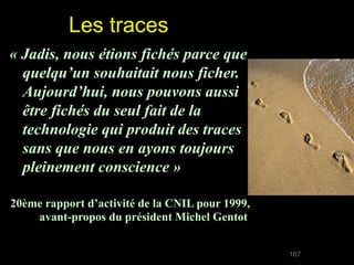 Les traces
« Jadis, nous étions fichés parce que 
  quelqu’un souhaitait nous ficher. 
  Aujourd’hui, nous pouvons aussi 
  être fichés du seul fait de la 
  technologie qui produit des traces 
  sans que nous en ayons toujours 
  pleinement conscience »

20ème rapport d’activité de la CNIL pour 1999,
    avant-propos du président Michel Gentot


                                                 167
 