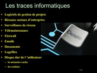 Les traces informatiques
•   Logiciels de gestion de projets
•   Réseaux sociaux d’entreprise
•   Surveillance de réseau
•   Télémaintenance
•   Firewall
•   Emails
•   Documents
•   Logefiles
•   Disque dur de l ’utilisateur
    – la mémoire cache
    – les cookies
                                      168
 