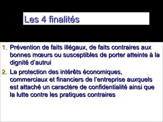 Les 4 finalités


1. Prévention de faits illégaux, de faits contraires aux
   bonnes mœurs ou susceptibles de porter atteinte à la
   dignité d’autrui
2. La protection des intérêts économiques,
   commerciaux et financiers de l’entreprise auxquels
   est attaché un caractère de confidentialité ainsi que
   la lutte contre les pratiques contraires
 