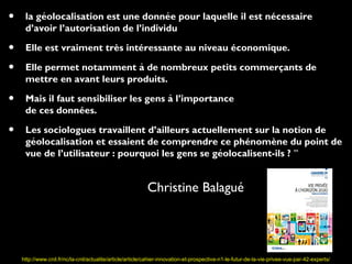 •         ́                             ́
     la geolocalisation est une donnee pour laquelle il est nécessaire
     d’avoir l’autorisation de l’individu

•    Elle est vraiment très intéressante au niveau économique.

•    Elle permet notamment à de nombreux petits commercants de
                                                        ̧
     mettre en avant leurs produits.

•    Mais il faut sensibiliser les gens à l’importance
     de ces données.

•    Les sociologues travaillent d’ailleurs actuellement sur la notion de
       ́
     geolocalisation et essaient de comprendre ce phénomène du point de
                                                   ́
     vue de l’utilisateur : pourquoi les gens se geolocalisent-ils ? ’’


                                                           Christine Balagué




    http://www.cnil.fr/nc/la-cnil/actualite/article/article/cahier-innovation-et-prospective-n1-le-futur-de-la-vie-privee-vue-par-42-experts/
 