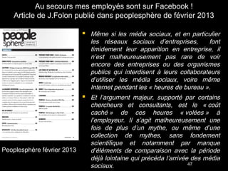 Au secours mes employés sont sur Facebook !
    Article de J.Folon publié dans peoplesphère de février 2013

                             Même si les média sociaux, et en particulier
                              les réseaux sociaux d’entreprises,         font
                              timidement leur apparition en entreprise, il
                              n’est malheureusement pas rare de voir
                              encore des entreprises ou des organismes
                              publics qui interdisent à leurs collaborateurs
                              d’utiliser les média sociaux, voire même
                              Internet pendant les « heures de bureau ».
                             Et l’argument majeur, supporté par certains
                              chercheurs et consultants, est le « coût
                              caché » de ces heures « volées » à
                              l’employeur. Il s’agit malheureusement une
                              fois de plus d’un mythe, ou même d’une
                              collection de mythes, sans fondement
                              scientifique et notamment par manque
Peoplesphère février 2013     d’éléments de comparaison avec la période
                              déjà lointaine qui précéda l’arrivée des média
                              sociaux.                            47
 
