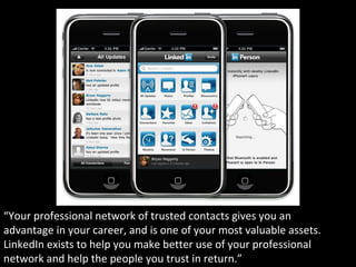 “Your professional network of trusted contacts gives you an
advantage in your career, and is one of your most valuable assets.
LinkedIn exists to help you make better use of your professional
network and help the people you trust in return.”
 