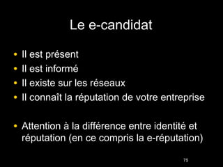 Le e-candidat

•   Il est présent
•   Il est informé
•   Il existe sur les réseaux
•   Il connaît la réputation de votre entreprise

• Attention à la différence entre identité et
    réputation (en ce compris la e-réputation)

                                          75
 