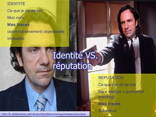 •   IDENTITÉ
•   Ce que je dis de moi
•   Mon nom
•   Mes traces
•   (administrativement) objectivable
•   immuable




                                                                    • REPUTATION
                                                                    • Ce que l’on dit de moi
                                                                    • Ma « marque » (personnal
                                                                      branding)
                                                                    • Mes traces
                                                                    • Subjective
http://fr.slideshare.net/olivier/identitenumeriquereseauxsociaux
 http://fr.slideshare.net/olivier/identitenumeriquereseauxsociaux
 