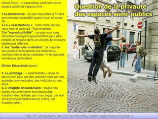 Danah Boyd : 4 paramètres confusion entre
espace public et espace privé :

1.la persistance : ce que vous dîtes à 15 ans
sera encore accessible quand vous en aurez
30 …
2.La « searchability » : votre mère sait où
vous êtes et avec qui. Tout le temps.
3.la "reproductibilité" : ce que vous avez
dit/publié/posté/photographié/filmé peut être
recopié et replacé dans un univers de discours
totalement différent.
4. les "audiences invisibles" : la majorité
des publics/destinataires est absente au
moment même de la médiation => temporalité
numérique particulière.

Olivier Ertzscheid ajoute :

5. Le profilage : « searchability » mise en
œuvre non plus par des proches mais par des
sociétés commerciales, des institutions, des
états
6. L’intégrité documentaire : toutes nos
traces documentaires sont bousculés,
transformées, éditées par nous (ego), par nos
amis/proches/collaborateurs (inter), par
d’autres (alter).



                http://fr.slideshare.net/olivier/identitenumeriquereseauxsociaux
                 http://fr.slideshare.net/olivier/identitenumeriquereseauxsociaux
 