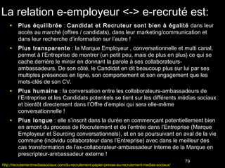La relation e-employeur <-> e-recruté est:
    • Plus équilibrée : Candidat et Recruteur sont bien à égalité dans leur
         accès au marché (offres / candidats), dans leur marketing/communication et
         dans leur recherche d’information sur l’autre !
    • Plus transparente : la Marque Employeur , conversationnelle et multi canal,
         permet à l’Entreprise de montrer (un petit peu, mais de plus en plus) ce qui se
         cache derrière le miroir en donnant la parole à ses collaborateurs-
         ambassadeurs. De son côté, le Candidat en dit beaucoup plus sur lui par ses
         multiples présences en ligne, son comportement et son engagement que les
         mots-clés de son CV.
    • Plus humaine : la conversation entre les collaborateurs-ambassadeurs de
         l’Entreprise et les Candidats potentiels se tient sur les différents médias sociaux
         et bientôt directement dans l’Offre d’emploi qui sera elle-même
         conversationnelle !
    • Plus longue : elle s’inscrit dans la durée en commençant potentiellement bien
         en amont du process de Recrutement et de l’entrée dans l’Entreprise (Marque
         Employeur et Sourcing conversationnels), et en se poursuivant en aval de la vie
         commune (individu collaborateur dans l’Entreprise) avec dans le meilleur des
         cas transformation de l’ex-collaborateur-ambassadeur interne de la Marque en
         prescripteur-ambassadeur externe !
                                                                                                  79
http://recrutementmediassociaux.com/du-recrutement-papier-presse-au-recrutement-medias-sociaux/
 