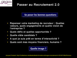 Passer au Recrutement 2.0


                                Se poser les bonnes questions


  • Repenser votre marketing de recruteur : Quelles
       valeurs, quels engagements et quelle vision de
       l’entreprise ?
  •    Quels défis et quelles opportunités ?
  •    Quelle cible candidats ?
  •    A quoi je suis prêt en terme d’ interactivité ?
  •    Quels sont mes moyens financiers, humains ?


                                          Quelle image ?

Jacques Froissant: http://fr.slideshare.net/altaide/altaide-formation-echangeur-recrutement-rh-20-0411#btnPrevious
 