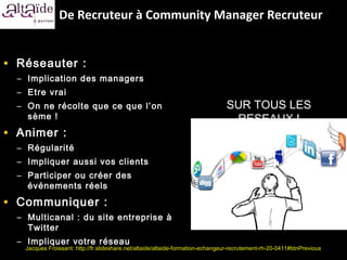 De Recruteur à Community Manager Recruteur


• Réseauter :
  – Implication des managers
  – Etre vrai
  – On ne récolte que ce que l’ on                                              SUR TOUS LES
    sème !                                                                       RESEAUX !
• Animer :
  – Régularité
  – Impliquer aussi vos clients
  – Participer ou créer des
    événements réels

• Communiquer :
  – Multicanal : du site entreprise à
    Twitter
  – Impliquer votre réseau
   Jacques Froissant: http://fr.slideshare.net/altaide/altaide-formation-echangeur-recrutement-rh-20-0411#btnPrevious
 
