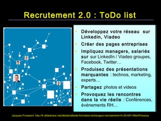 Recrutement 2.0 : ToDo list
                                                    • Développez votre réseau sur
                                                         Linkedin, Viadeo
                                                    • Créer des pages entreprises
                                                    • Impliquez managers, salariés
                                                         sur sur LinkedIn / Viadeo groupes,
                                                         Facebook, Twitter…
                                                    • Produisez des présentations
                                                         marquantes : technos, marketing,
                                                         experts…
                                                    • Partagez photos et videos
                                                    • Provoquez les rencontres
                                                         dans la vie réelle : Conférences,
                                                         événements RH…

Jacques Froissant: http://fr.slideshare.net/altaide/altaide-formation-echangeur-recrutement-rh-20-0411#btnPrevious
 