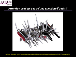 Attention ce n’est pas qu’une question d’outils !




Jacques Froissant: http://fr.slideshare.net/altaide/altaide-formation-echangeur-recrutement-rh-20-0411#btnPrevious
 