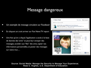Message dangereux


•   Un exemple de message circulant sur Facebool


•   En cliquant on croit arriver sur Fox News TV report


•   Une fois qu’on a cliqué, l’application a accès à la base
    de donnée des ‘amis” et peut leur envoyer des
    messages, accéder aux “like” des amis, capter vos
    informations personnelles, et poster des messages
    sur votre mur,…




          Source: Social Media: Manage the Security to Manage Your Experience;
                      Ross C. Hughes, U.S. Department of Education
 