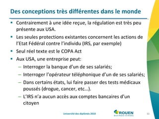 Contrairement à une idée reçue, la régulation est très peu présente aux USA. Les seules protections existantes concernent les actions de l’Etat Fédéral contre l’individu (IRS, par exemple)  Seul réel texte est le COPA Act Aux USA, une entreprise peut: Interroger la banque d’un de ses salariés; Interroger l’opérateur téléphonique d’un de ses salariés; Dans certains états, lui faire passer des tests médicaux poussés (drogue, cancer, etc…). L’IRS n’a aucun accès aux comptes bancaires d’un citoyen Des conceptions très différentes dans le monde Université des diplômés 2010 