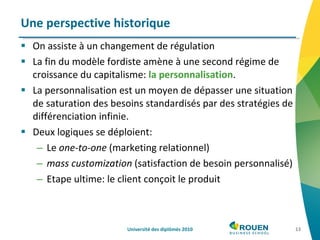 On assiste à un changement de régulation La fin du modèle fordiste amène à une second régime de croissance du capitalisme:  la personnalisation . La personnalisation est un moyen de dépasser une situation de saturation des besoins standardisés par des stratégies de différenciation infinie. Deux logiques se déploient: Le  one-to-one  (marketing relationnel) mass customization  (satisfaction de besoin personnalisé) Etape ultime: le client conçoit le produit Une perspective historique Université des diplômés 2010 
